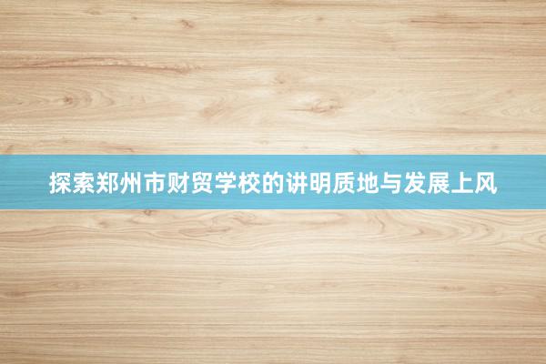 探索郑州市财贸学校的讲明质地与发展上风
