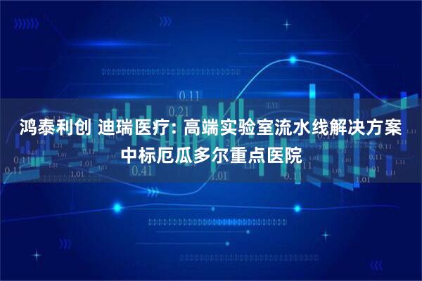 鸿泰利创 迪瑞医疗: 高端实验室流水线解决方案中标厄瓜多尔重点医院