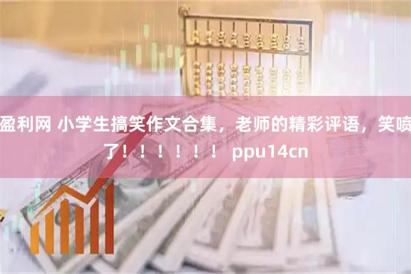 盈利网 小学生搞笑作文合集，老师的精彩评语，笑喷了！！！！！！ ppu14cn