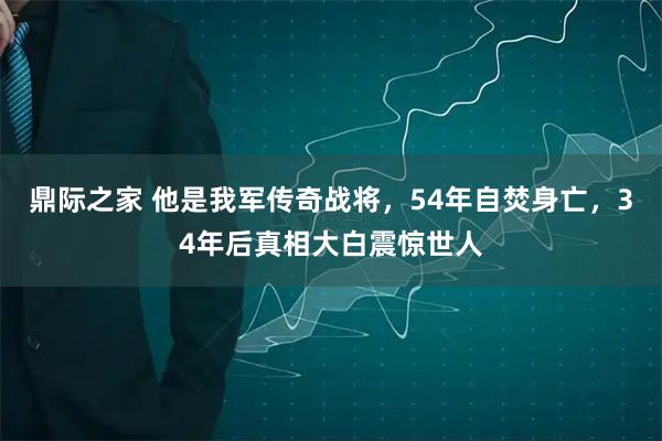 鼎际之家 他是我军传奇战将，54年自焚身亡，34年后真相大白震惊世人