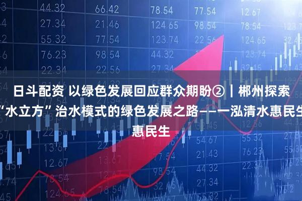 日斗配资 以绿色发展回应群众期盼②｜郴州探索“水立方”治水模式的绿色发展之路——一泓清水惠民生