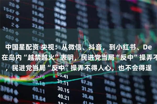 中国星配资 央视：从微信、抖音，到小红书、Deepseek、高德地图，在岛内“越禁越火”表明，民进党当局“反中”操弄不得人心，也不会得逞