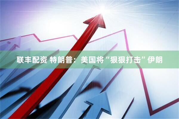 联丰配资 特朗普：美国将“狠狠打击”伊朗
